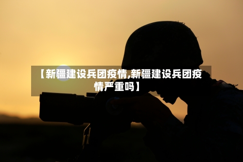 【新疆建设兵团疫情,新疆建设兵团疫情严重吗】-第3张图片